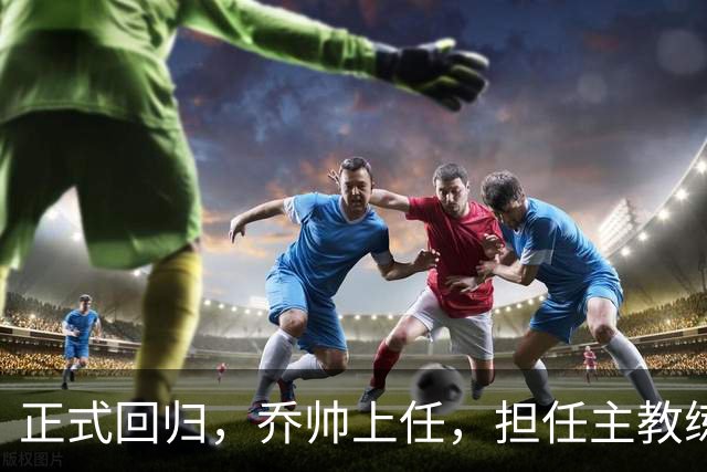 正式回归，乔帅上任，担任主教练，新球队曝光，曾执教中国男篮